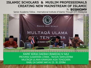 ISLAMIC SCHOLARS & MUSLIM PROFESSIONALS
CREATING NEW MAINSTREAM OF ISLAMIC
ECONOMYBy SHAYA’A OTHMAN
Senior Academic Fellow , International Institute of Islamic Thought [IIT] Malaysia
RAPAT KERJA DAERAH [RAKEDA] IV MUI
PROVINSI SUMATERA UTARA , TAHUN 1441H/2019M
MULTAQA ULAMA KAWASAN ASIA TENGGARA
RABU 24 SAFAR 1441 H/ 23 .10. 2019M
 