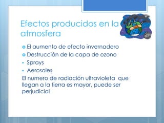 Efectos producidos en la
atmosfera
 El aumento de efecto invernadero
 Destrucción de la capa de ozono
 Sprays
 Aerosoles
El numero de radiación ultravioleta que
llegan a la tierra es mayor, puede ser
perjudicial
 