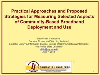 Practical Approaches and Proposed
Strategies for Measuring Selected Aspects
of Community-Based Broadband
Deployment and Use
Lisandra R. Carmichael
Doctoral Student and Teaching Assistant
School of Library & Information Studies, College of Communication & Information
The Florida State University
lc09h@my.fsu.edu
April 7, 2013

1

1

 