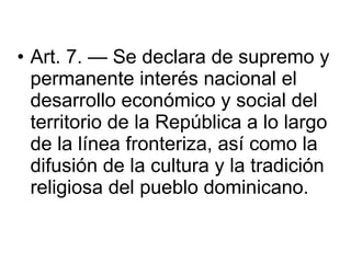 Art. 7. — Se declara de supremo y permanente interés nacional el desarrollo económico y social del territorio de la República a lo largo de la línea fronteriza, así como la difusión de la cultura y la tradición religiosa del pueblo dominicano.  