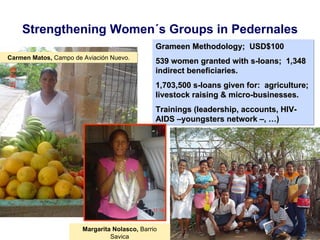 Strengthening Women´s Groups in Pedernales Carmen Matos,  Campo de Aviación Nuevo . Grameen  Methodology;  USD$100 539 women granted with s-loans;  1,348 indirect beneficiaries. 1,703,500 s-loans given for:  agriculture; livestock raising & micro-businesses.  Trainings (leadership, accounts, HIV-AIDS –youngsters network –, …) Margarita Nolasco,  Barrio Savica 