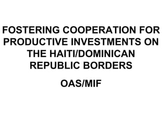 FOSTERING COOPERATION FOR PRODUCTIVE INVESTMENTS ON THE HAITI/DOMINICAN REPUBLIC BORDERS OAS/MIF 