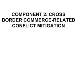 COMPONENT 2. CROSS BORDER COMMERCE-RELATED CONFLICT MITIGATION 