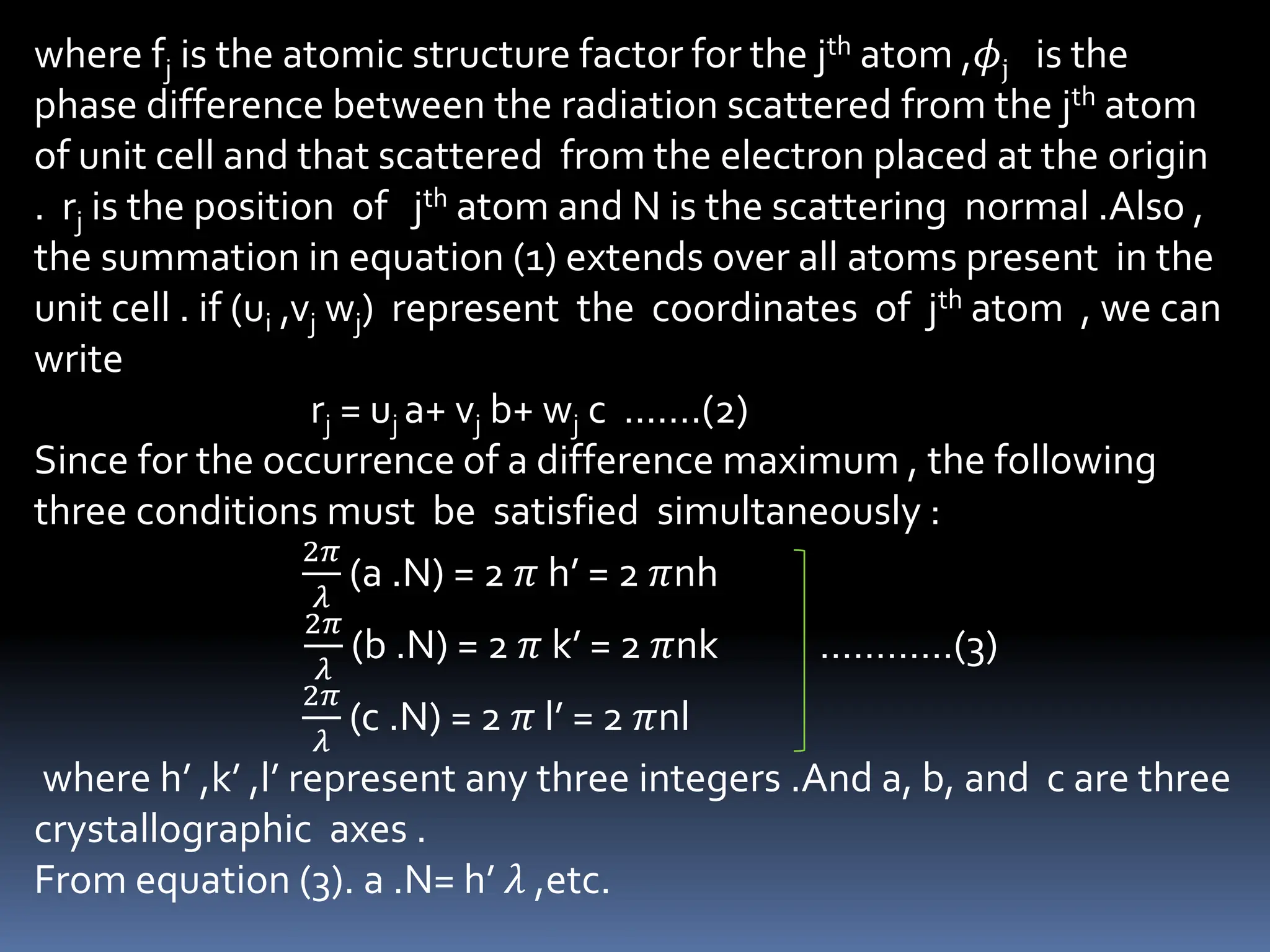where fj is the atomic structure factor for the jth atom ,𝜙j is the
phase difference between the radiation scattered from the jth atom
of unit cell and that scattered from the electron placed at the origin
. rj is the position of jth atom and N is the scattering normal .Also ,
the summation in equation (1) extends over all atoms present in the
unit cell . if (ui ,vj wj) represent the coordinates of jth atom , we can
write
rj = uj a+ vj b+ wj c …….(2)
Since for the occurrence of a difference maximum , the following
three conditions must be satisfied simultaneously :
2𝜋
𝜆
(a .N) = 2 𝜋 h’ = 2 𝜋nh
2𝜋
𝜆
(b .N) = 2 𝜋 k’ = 2 𝜋nk …………(3)
2𝜋
𝜆
(c .N) = 2 𝜋 l’ = 2 𝜋nl
where h’ ,k’ ,l’ represent any three integers .And a, b, and c are three
crystallographic axes .
From equation (3). a .N= h’ 𝜆 ,etc.
 