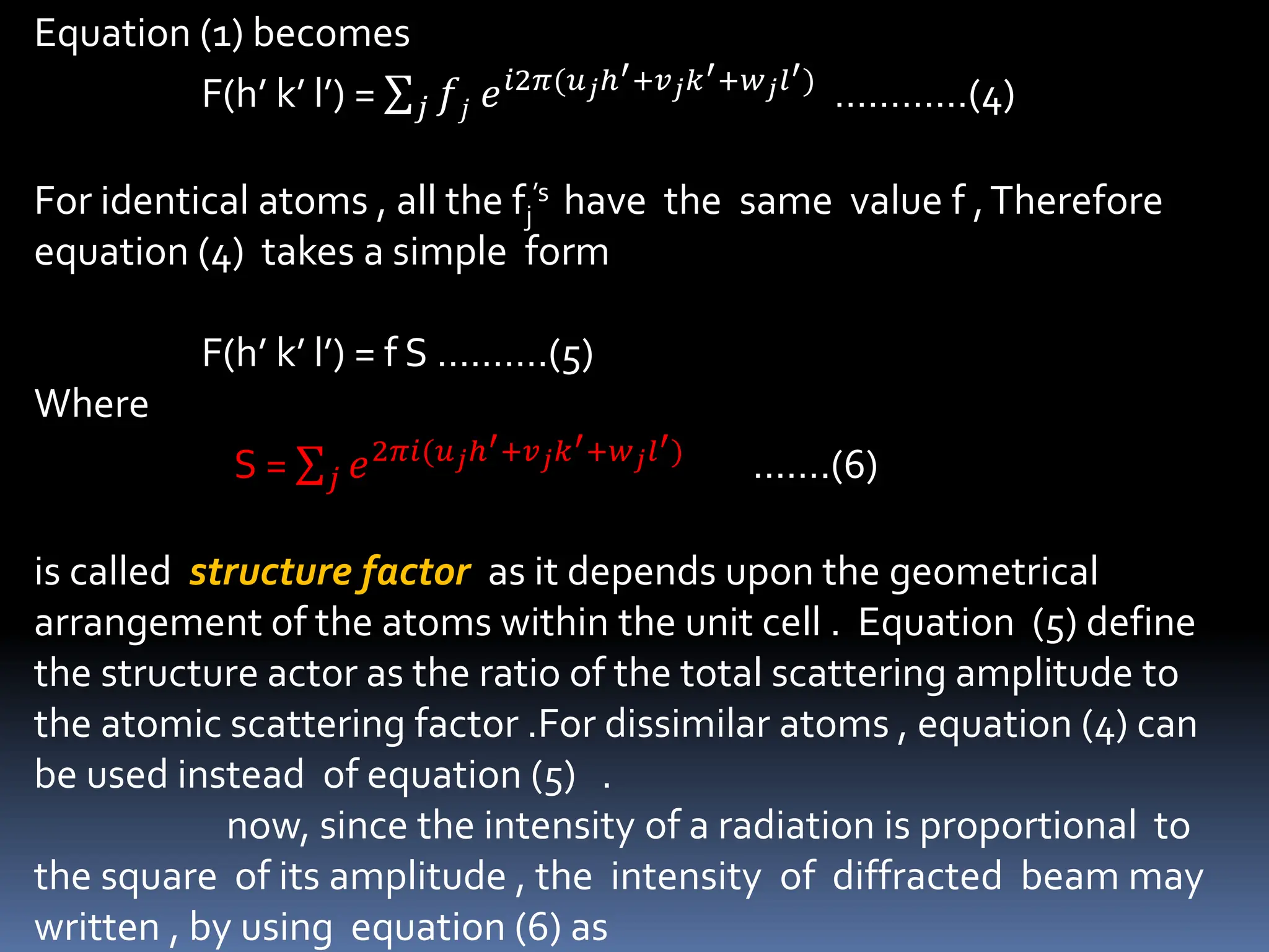 Equation (1) becomes
F(h’ k’ l’) = 𝑗 𝑓𝑗 𝑒𝑖2𝜋(𝑢𝑗ℎ′+𝑣𝑗𝑘′+𝑤𝑗𝑙′)
…………(4)
For identical atoms , all the fj
’s have the same value f ,Therefore
equation (4) takes a simple form
F(h’ k’ l’) = f S ……….(5)
Where
S = 𝑗 𝑒2𝜋𝑖(𝑢𝑗ℎ′+𝑣𝑗𝑘′+𝑤𝑗𝑙′)
…….(6)
is called structure factor as it depends upon the geometrical
arrangement of the atoms within the unit cell . Equation (5) define
the structure actor as the ratio of the total scattering amplitude to
the atomic scattering factor .For dissimilar atoms , equation (4) can
be used instead of equation (5) .
now, since the intensity of a radiation is proportional to
the square of its amplitude , the intensity of diffracted beam may
written , by using equation (6) as
 