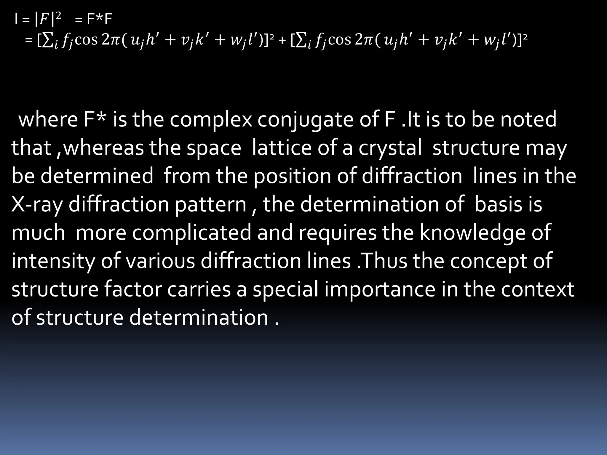 I = 𝐹 2 = F*F
= [ 𝑖 𝑓𝑗cos 2𝜋( 𝑢𝑗ℎ′ + 𝑣𝑗𝑘′ + 𝑤𝑗𝑙′)]2 + [ 𝑖 𝑓𝑗cos 2𝜋( 𝑢𝑗ℎ′ + 𝑣𝑗𝑘′ + 𝑤𝑗𝑙′)]2
where F* is the complex conjugate of F .It is to be noted
that ,whereas the space lattice of a crystal structure may
be determined from the position of diffraction lines in the
X-ray diffraction pattern , the determination of basis is
much more complicated and requires the knowledge of
intensity of various diffraction lines .Thus the concept of
structure factor carries a special importance in the context
of structure determination .
 
