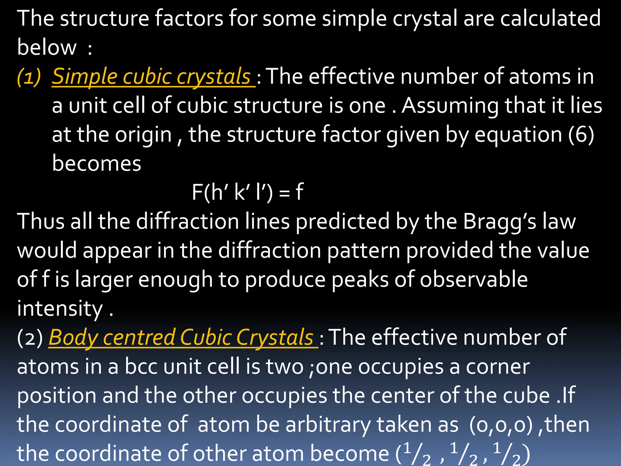 The structure factors for some simple crystal are calculated
below :
(1) Simple cubic crystals :The effective number of atoms in
a unit cell of cubic structure is one . Assuming that it lies
at the origin , the structure factor given by equation (6)
becomes
F(h’ k’ l’) = f
Thus all the diffraction lines predicted by the Bragg’s law
would appear in the diffraction pattern provided the value
of f is larger enough to produce peaks of observable
intensity .
(2) Body centred Cubic Crystals :The effective number of
atoms in a bcc unit cell is two ;one occupies a corner
position and the other occupies the center of the cube .If
the coordinate of atom be arbitrary taken as (0,0,0) ,then
the coordinate of other atom become (1
2 , 1
2 , 1
2)
 