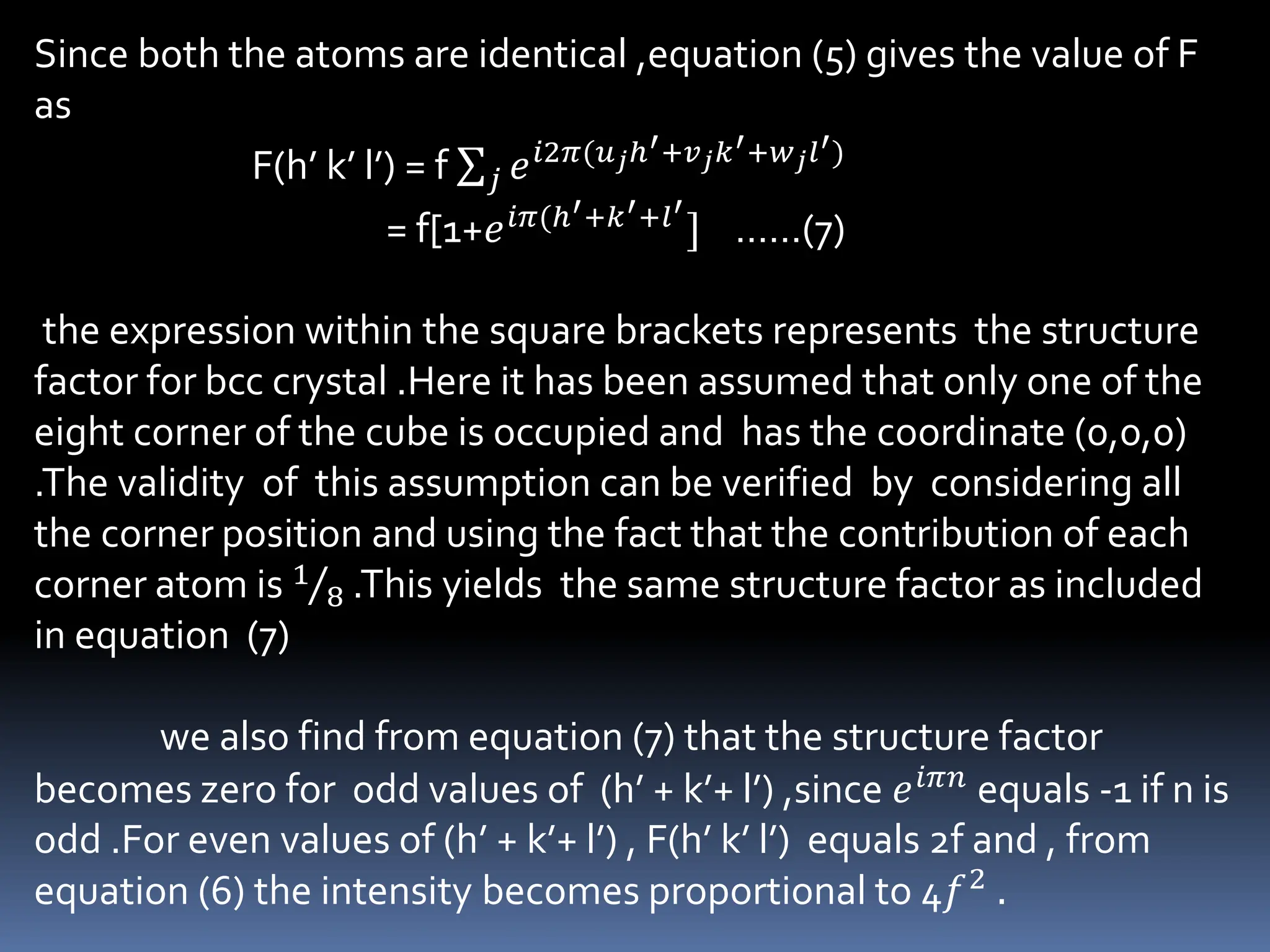 Since both the atoms are identical ,equation (5) gives the value of F
as
F(h’ k’ l’) = f 𝑗 𝑒𝑖2𝜋(𝑢𝑗ℎ′+𝑣𝑗𝑘′+𝑤𝑗𝑙′)
= f[1+𝑒𝑖𝜋(ℎ′+𝑘′+𝑙′
] ……(7)
the expression within the square brackets represents the structure
factor for bcc crystal .Here it has been assumed that only one of the
eight corner of the cube is occupied and has the coordinate (0,0,0)
.The validity of this assumption can be verified by considering all
the corner position and using the fact that the contribution of each
corner atom is 1
8 .This yields the same structure factor as included
in equation (7)
we also find from equation (7) that the structure factor
becomes zero for odd values of (h’ + k’+ l’) ,since 𝑒𝑖𝜋𝑛 equals -1 if n is
odd .For even values of (h’ + k’+ l’) , F(h’ k’ l’) equals 2f and , from
equation (6) the intensity becomes proportional to 4𝑓2 .
 