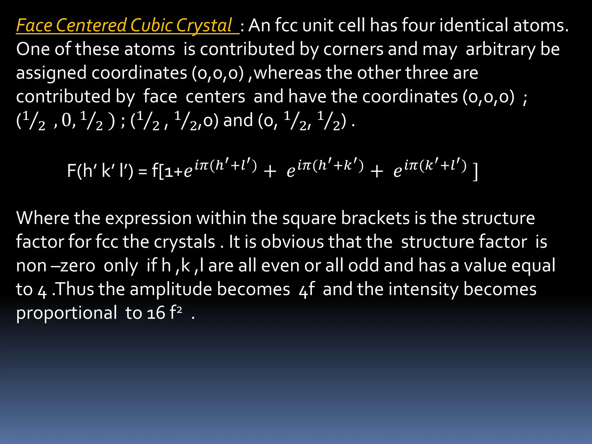 Face Centered Cubic Crystal : An fcc unit cell has four identical atoms.
One of these atoms is contributed by corners and may arbitrary be
assigned coordinates (0,0,0) ,whereas the other three are
contributed by face centers and have the coordinates (0,0,0) ;
(1
2 , 0, 1
2 ) ; (1
2 , 1
2,0) and (0, 1
2, 1
2) .
F(h’ k’ l’) = f[1+𝑒𝑖𝜋(ℎ′+𝑙′)
+ 𝑒𝑖𝜋(ℎ′+𝑘′)
+ 𝑒𝑖𝜋(𝑘′+𝑙′)
]
Where the expression within the square brackets is the structure
factor for fcc the crystals . It is obvious that the structure factor is
non –zero only if h ,k ,l are all even or all odd and has a value equal
to 4 .Thus the amplitude becomes 4f and the intensity becomes
proportional to 16 f2 .
 