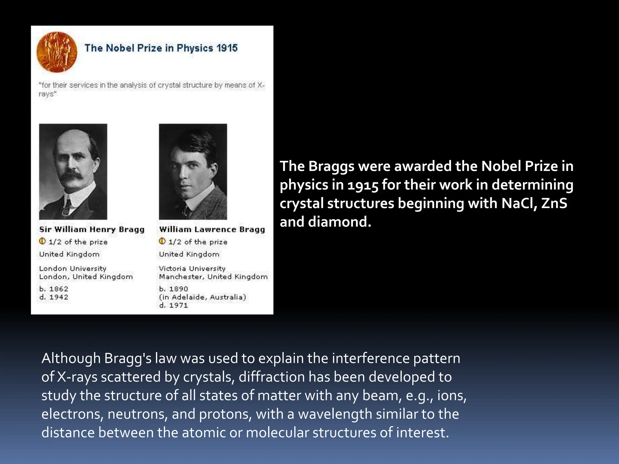 The Braggs were awarded the Nobel Prize in
physics in 1915 for their work in determining
crystal structures beginning with NaCl, ZnS
and diamond.
Although Bragg's law was used to explain the interference pattern
of X-rays scattered by crystals, diffraction has been developed to
study the structure of all states of matter with any beam, e.g., ions,
electrons, neutrons, and protons, with a wavelength similar to the
distance between the atomic or molecular structures of interest.
 