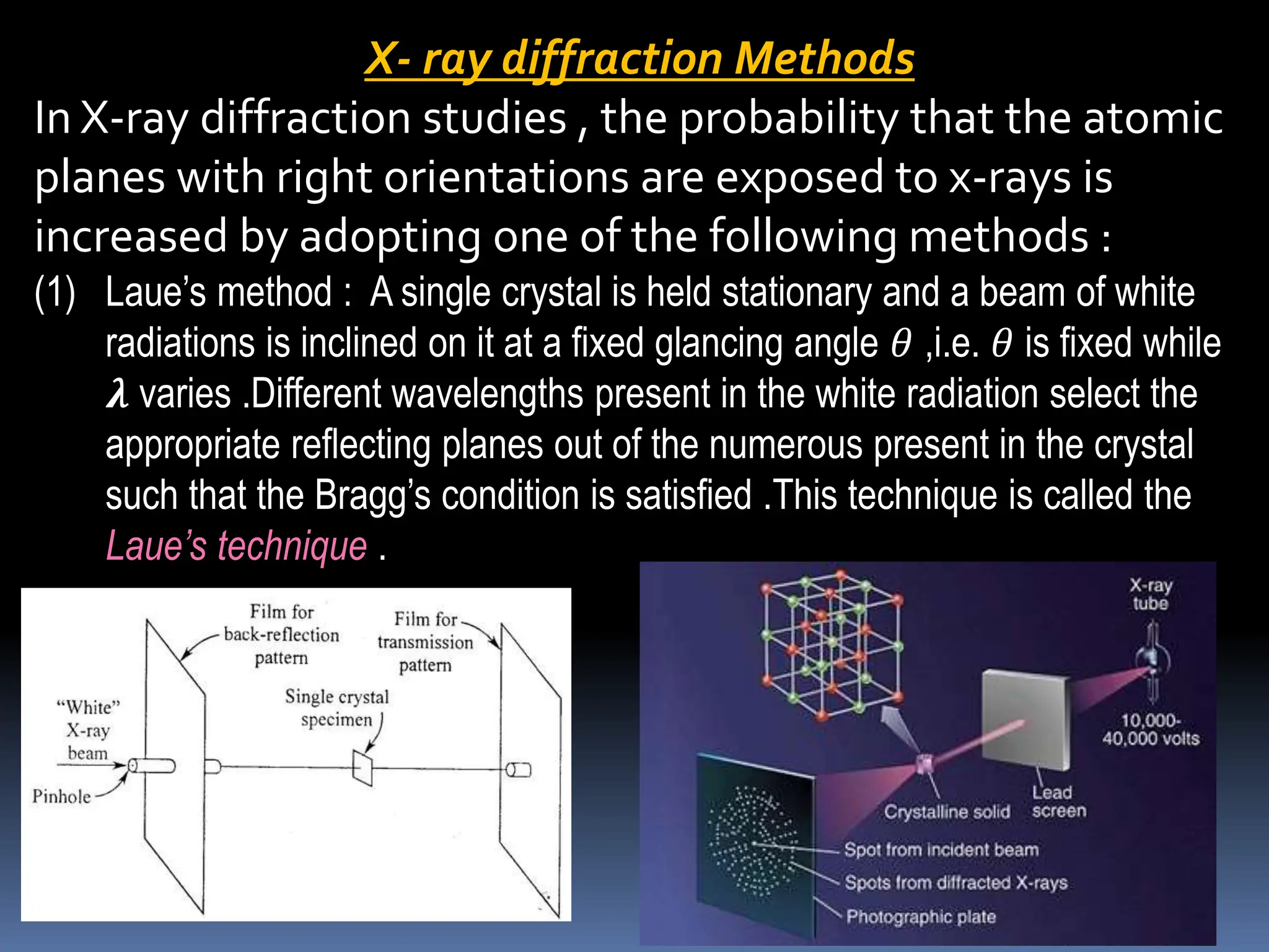X- ray diffraction Methods
In X-ray diffraction studies , the probability that the atomic
planes with right orientations are exposed to x-rays is
increased by adopting one of the following methods :
(1) Laue’s method : A single crystal is held stationary and a beam of white
radiations is inclined on it at a fixed glancing angle 𝜃 ,i.e. 𝜃 is fixed while
𝝀 varies .Different wavelengths present in the white radiation select the
appropriate reflecting planes out of the numerous present in the crystal
such that the Bragg’s condition is satisfied .This technique is called the
Laue’s technique .
 