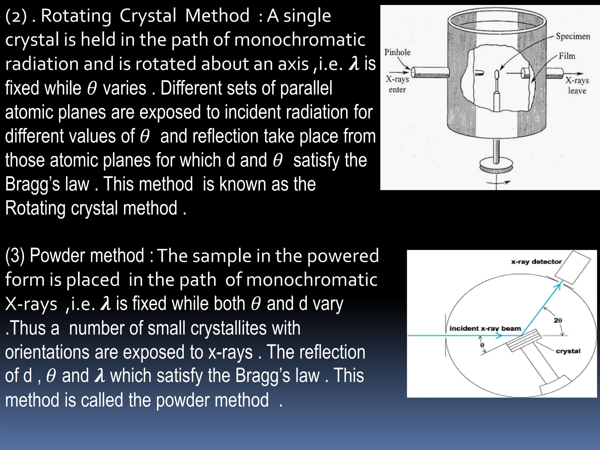 (2) . Rotating Crystal Method : A single
crystal is held in the path of monochromatic
radiation and is rotated about an axis ,i.e. 𝝀 is
fixed while 𝜃 varies . Different sets of parallel
atomic planes are exposed to incident radiation for
different values of 𝜃 and reflection take place from
those atomic planes for which d and 𝜃 satisfy the
Bragg’s law . This method is known as the
Rotating crystal method .
(3) Powder method :The sample in the powered
form is placed in the path of monochromatic
X-rays ,i.e. 𝝀 is fixed while both 𝜃 and d vary
.Thus a number of small crystallites with
orientations are exposed to x-rays . The reflection
of d , 𝜃 and 𝝀 which satisfy the Bragg’s law . This
method is called the powder method .
 