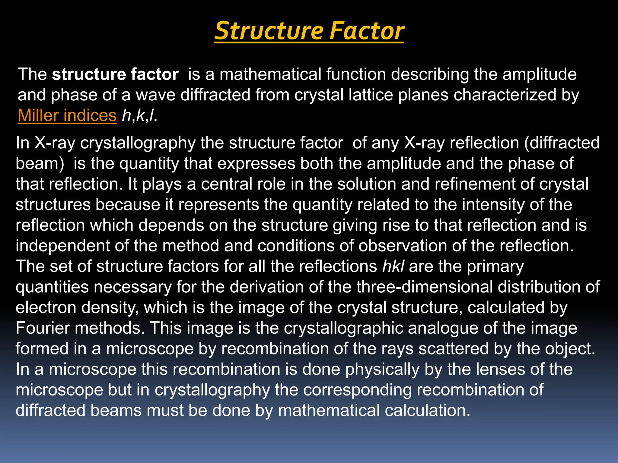Structure Factor
The structure factor is a mathematical function describing the amplitude
and phase of a wave diffracted from crystal lattice planes characterized by
Miller indices h,k,l.
In X-ray crystallography the structure factor of any X-ray reflection (diffracted
beam) is the quantity that expresses both the amplitude and the phase of
that reflection. It plays a central role in the solution and refinement of crystal
structures because it represents the quantity related to the intensity of the
reflection which depends on the structure giving rise to that reflection and is
independent of the method and conditions of observation of the reflection.
The set of structure factors for all the reflections hkl are the primary
quantities necessary for the derivation of the three-dimensional distribution of
electron density, which is the image of the crystal structure, calculated by
Fourier methods. This image is the crystallographic analogue of the image
formed in a microscope by recombination of the rays scattered by the object.
In a microscope this recombination is done physically by the lenses of the
microscope but in crystallography the corresponding recombination of
diffracted beams must be done by mathematical calculation.
 