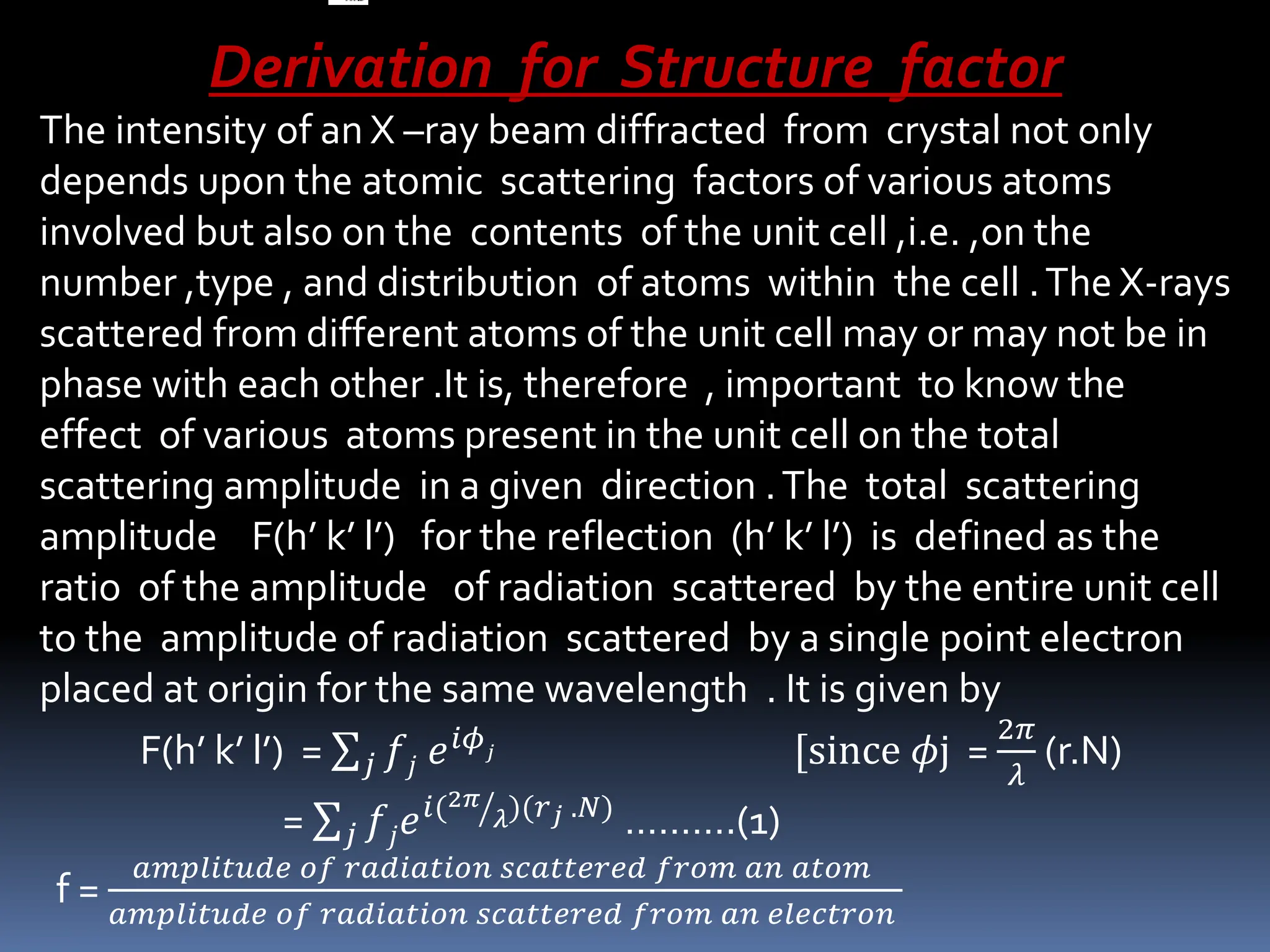 Derivation for Structure factor
The intensity of an X –ray beam diffracted from crystal not only
depends upon the atomic scattering factors of various atoms
involved but also on the contents of the unit cell ,i.e. ,on the
number ,type , and distribution of atoms within the cell .The X-rays
scattered from different atoms of the unit cell may or may not be in
phase with each other .It is, therefore , important to know the
effect of various atoms present in the unit cell on the total
scattering amplitude in a given direction .The total scattering
amplitude F(h’ k’ l’) for the reflection (h’ k’ l’) is defined as the
ratio of the amplitude of radiation scattered by the entire unit cell
to the amplitude of radiation scattered by a single point electron
placed at origin for the same wavelength . It is given by
F(h’ k’ l’) = 𝑗 𝑓𝑗 𝑒𝑖𝜙𝑗 [since 𝜙j =
2𝜋
𝜆
(r.N)
= 𝑗 𝑓𝑗𝑒𝑖(2𝜋
𝜆)(𝑟𝑗 .𝑁)
……….(1)
f =
𝑎𝑚𝑝𝑙𝑖𝑡𝑢𝑑𝑒 𝑜𝑓 𝑟𝑎𝑑𝑖𝑎𝑡𝑖𝑜𝑛 𝑠𝑐𝑎𝑡𝑡𝑒𝑟𝑒𝑑 𝑓𝑟𝑜𝑚 𝑎𝑛 𝑎𝑡𝑜𝑚
𝑎𝑚𝑝𝑙𝑖𝑡𝑢𝑑𝑒 𝑜𝑓 𝑟𝑎𝑑𝑖𝑎𝑡𝑖𝑜𝑛 𝑠𝑐𝑎𝑡𝑡𝑒𝑟𝑒𝑑 𝑓𝑟𝑜𝑚 𝑎𝑛 𝑒𝑙𝑒𝑐𝑡𝑟𝑜𝑛
 