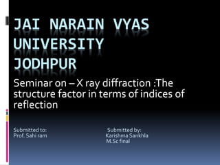 JAI NARAIN VYAS
UNIVERSITY
JODHPUR
Seminar on – X ray diffraction :The
structure factor in terms of indices of
reflection
Submitted to: Submitted by:
Prof. Sahi ram Karishma Sankhla
M.Sc final
 