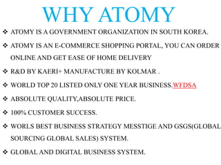 WHY ATOMY
 ATOMY IS A GOVERNMENT ORGANIZATION IN SOUTH KOREA.
 ATOMY IS AN E-COMMERCE SHOPPING PORTAL, YOU CAN ORDER
ONLINE AND GET EASE OF HOME DELIVERY
 R&D BY KAERI+ MANUFACTURE BY KOLMAR .
 WORLD TOP 20 LISTED ONLY ONE YEAR BUSINESS.WFDSA
 ABSOLUTE QUALITY,ABSOLUTE PRICE.
 100% CUSTOMER SUCCESS.
 WORLS BEST BUSINESS STRATEGY MESSTIGE AND GSGS(GLOBAL
SOURCING GLOBAL SALES) SYSTEM.
 GLOBAL AND DIGITAL BUSINESS SYSTEM.
 