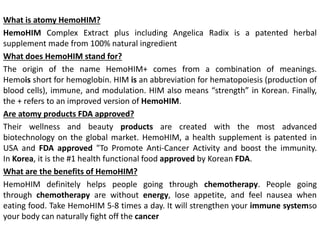 What is atomy HemoHIM?
HemoHIM Complex Extract plus including Angelica Radix is a patented herbal
supplement made from 100% natural ingredient
What does HemoHIM stand for?
The origin of the name HemoHIM+ comes from a combination of meanings.
Hemois short for hemoglobin. HIM is an abbreviation for hematopoiesis (production of
blood cells), immune, and modulation. HIM also means “strength” in Korean. Finally,
the + refers to an improved version of HemoHIM.
Are atomy products FDA approved?
Their wellness and beauty products are created with the most advanced
biotechnology on the global market. HemoHIM, a health supplement is patented in
USA and FDA approved "To Promote Anti-Cancer Activity and boost the immunity.
In Korea, it is the #1 health functional food approved by Korean FDA.
What are the benefits of HemoHIM?
HemoHIM definitely helps people going through chemotherapy. People going
through chemotherapy are without energy, lose appetite, and feel nausea when
eating food. Take HemoHIM 5-8 times a day. It will strengthen your immune systemso
your body can naturally fight off the cancer
 