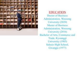 EDUCATION
Doctor of Business
Administration, Woosong
University (2020)
Master of Business
Administration, Woosong
University (2016)
Bachelor of Arts, Commerce and
Trade, Kyounggi
University (1985)
Salesio High School,
Gwangju (1977)
 