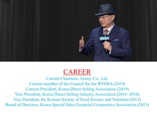 CAREER
Current Chairman, Atomy Co., Ltd.
Current member of the Council for the WFDSA (2019)
Current President, Korea Direct Selling Association (2019)
Vice President, Korea Direct Selling Industry Association (2015~2018)
Vice President, the Korean Society of Food Science and Nutrition (2013)
Board of Directors, Korea Special Sales Financial Cooperative Association (2013)
 