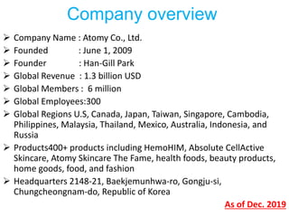  Company Name : Atomy Co., Ltd.
 Founded : June 1, 2009
 Founder : Han-Gill Park
 Global Revenue : 1.3 billion USD
 Global Members : 6 million
 Global Employees:300
 Global Regions U.S, Canada, Japan, Taiwan, Singapore, Cambodia,
Philippines, Malaysia, Thailand, Mexico, Australia, Indonesia, and
Russia
 Products400+ products including HemoHIM, Absolute CellActive
Skincare, Atomy Skincare The Fame, health foods, beauty products,
home goods, food, and fashion
 Headquarters 2148-21, Baekjemunhwa-ro, Gongju-si,
Chungcheongnam-do, Republic of Korea
As of Dec. 2019
Company overview
 