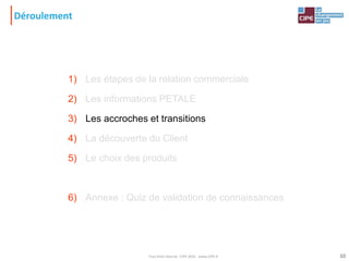 Déroulement
1) Les étapes de la relation commerciale
2) Les informations PETALE
3) Les accroches et transitions
4) La découverte du Client
5) Le choix des produits
6) Annexe : Quiz de validation de connaissances
10Tout droit réservé - CIPE 2015 - www.CIPE.fr
 