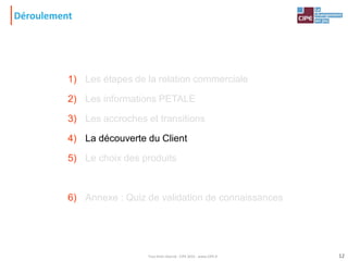 Déroulement
1) Les étapes de la relation commerciale
2) Les informations PETALE
3) Les accroches et transitions
4) La découverte du Client
5) Le choix des produits
6) Annexe : Quiz de validation de connaissances
12Tout droit réservé - CIPE 2015 - www.CIPE.fr
 