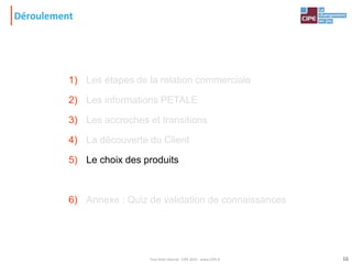 Déroulement
1) Les étapes de la relation commerciale
2) Les informations PETALE
3) Les accroches et transitions
4) La découverte du Client
5) Le choix des produits
6) Annexe : Quiz de validation de connaissances
16Tout droit réservé - CIPE 2015 - www.CIPE.fr
 