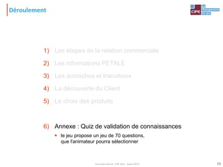Déroulement
1) Les étapes de la relation commerciale
2) Les informations PETALE
3) Les accroches et transitions
4) La découverte du Client
5) Le choix des produits
6) Annexe : Quiz de validation de connaissances
 le jeu propose un jeu de 70 questions,
que l'animateur pourra sélectionner
19Tout droit réservé - CIPE 2015 - www.CIPE.fr
 