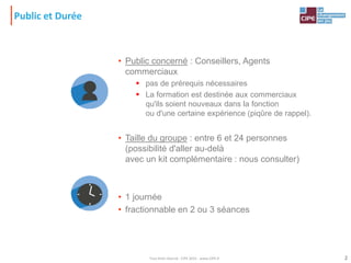 2
Public et Durée
• Public concerné : Conseillers, Agents
commerciaux
 pas de prérequis nécessaires
 La formation est destinée aux commerciaux
qu'ils soient nouveaux dans la fonction
ou d'une certaine expérience (piqûre de rappel).
• Taille du groupe : entre 6 et 24 personnes
(possibilité d'aller au-delà
avec un kit complémentaire : nous consulter)
• 1 journée
• fractionnable en 2 ou 3 séances
Tout droit réservé - CIPE 2015 - www.CIPE.fr
 