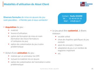 Modalités d'utilisation de Atout Client
Diverses formules de mise en œuvre du jeu
sont possibles : n'hésitez pas à nous contacter
• Acquisition du jeu :
 matériel
 licence d'utilisation
 option de formation de mise en main
(formation des futurs formateurs
à l'utilisation du jeu)
 option de customisation du jeu à votre
problématique
• Achat d'une animation du jeu :
 réalisée par un animateur du CIPE
 incluant le matériel mis en œuvre
 option de customisation de l'animation à votre
problématique
• Le jeu peut être customisé, à divers
niveaux :
 vocable utilisé
 choix de chapitres spécifiques du jeu
existant
 ajout de concepts / chapitres
 adaptation du jeu à un nombre de
stagiaires important
 etc.
Contact : Nadia GHARBI
Tél. : 01 40 64 59 18
Mail : info@cipe.fr
21Tout droit réservé - CIPE 2015 - www.CIPE.fr
 