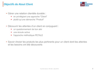 Objectifs de Atout Client
• Gérer une relation clientèle durable :
 en privilégiant une approche "Client"
 plutôt qu’une démarche "Produit"
• Découvrir les attentes d’un client en conjuguant :
 un questionnement de bon aloi
 une écoute active
 l'approche méthodique PETALE
• Savoir choisir les produits les plus pertinents pour un client dont les attentes
et les besoins ont été découverts
3Tout droit réservé - CIPE 2015 - www.CIPE.fr
 