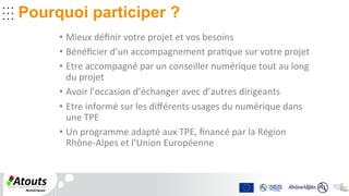 .	
  .	
  .	
  	
  	
  
.	
  .	
  .	
  	
  	
  
.	
  .	
  .	
  	
  
	
  	
  
.	
  .	
  .	
  
.	
  .	
  .	
  .	
  .	
  .	
  	
  	
  
Pourquoi participer ?
•  Mieux	
  déﬁnir	
  votre	
  projet	
  et	
  vos	
  besoins	
  	
  
•  Bénéﬁcier	
  d’un	
  accompagnement	
  pra2que	
  sur	
  votre	
  projet	
  
•  Etre	
  accompagné	
  par	
  un	
  conseiller	
  numérique	
  tout	
  au	
  long	
  
du	
  projet	
  
•  Avoir	
  l’occasion	
  d’échanger	
  avec	
  d’autres	
  dirigeants	
  	
  
•  Etre	
  informé	
  sur	
  les	
  diﬀérents	
  usages	
  du	
  numérique	
  dans	
  
une	
  TPE	
  
•  Un	
  programme	
  adapté	
  aux	
  TPE,	
  ﬁnancé	
  par	
  la	
  Région	
  
Rhône-­‐Alpes	
  et	
  l’Union	
  Européenne	
  
 