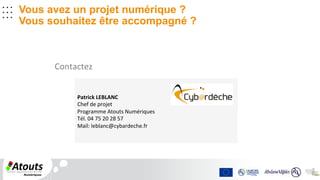 .	
  .	
  .	
  	
  	
  
.	
  .	
  .	
  	
  	
  
.	
  .	
  .	
  	
  
	
  	
  
.	
  .	
  .	
  
.	
  .	
  .	
  .	
  .	
  .	
  	
  	
  
Vous avez un projet numérique ?
Vous souhaitez être accompagné ?
Contactez	
  	
  
Patrick	
  LEBLANC	
  
Chef	
  de	
  projet	
  
Programme	
  Atouts	
  Numériques	
  	
  
Tél.	
  04	
  75	
  20	
  28	
  57	
  
Mail:	
  leblanc@cybardeche.fr	
  
 
