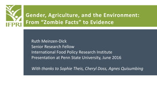 Gender, Agriculture, and the Environment:
From “Zombie Facts” to Evidence
Ruth Meinzen-Dick
Senior Research Fellow
International Food Policy Research Institute
Presentation at Penn State University, June 2016
With thanks to Sophie Theis, Cheryl Doss, Agnes Quisumbing
 