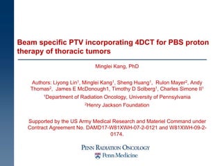 Beam specific PTV incorporating 4DCT for PBS proton
therapy of thoracic tumors
Minglei Kang, PhD
Authors: Liyong Lin1, Minglei Kang1, Sheng Huang1, Rulon Mayer2, Andy
Thomas2, James E McDonough1, Timothy D Solberg1, Charles Simone II1
1Department of Radiation Oncology, University of Pennsylvania
2Henry Jackson Foundation
Supported by the US Army Medical Research and Materiel Command under
Contract Agreement No. DAMD17-W81XWH-07-2-0121 and W81XWH-09-2-
0174.
 