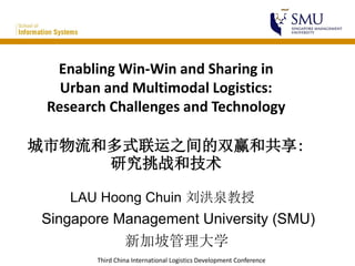 Third China International Logistics Development Conference
Enabling Win-Win and Sharing in
Urban and Multimodal Logistics:
Research Challenges and Technology
城市物流和多式联运之间的双赢和共享:
研究挑战和技术
LAU Hoong Chuin 刘洪泉教授
Singapore Management University (SMU)
新加坡管理大学
 