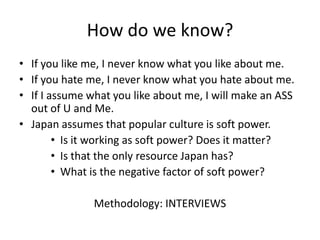 How do we know?
• If you like me, I never know what you like about me.
• If you hate me, I never know what you hate about me.
• If I assume what you like about me, I will make an ASS
  out of U and Me.
• Japan assumes that popular culture is soft power.
        • Is it working as soft power? Does it matter?
        • Is that the only resource Japan has?
        • What is the negative factor of soft power?

               Methodology: INTERVIEWS
 