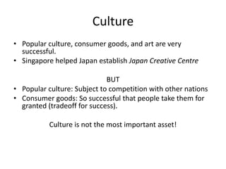 Culture
• Popular culture, consumer goods, and art are very
  successful.
• Singapore helped Japan establish Japan Creative Centre

                             BUT
• Popular culture: Subject to competition with other nations
• Consumer goods: So successful that people take them for
  granted (tradeoff for success).

           Culture is not the most important asset!
 