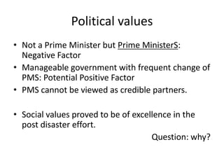 Political values
• Not a Prime Minister but Prime MinisterS:
  Negative Factor
• Manageable government with frequent change of
  PMS: Potential Positive Factor
• PMS cannot be viewed as credible partners.

• Social values proved to be of excellence in the
  post disaster effort.
                                     Question: why?
 