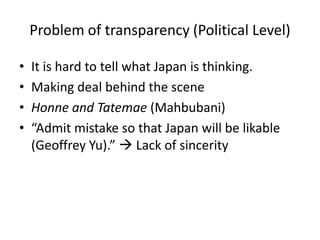 Problem of transparency (Political Level)

•   It is hard to tell what Japan is thinking.
•   Making deal behind the scene
•   Honne and Tatemae (Mahbubani)
•   “Admit mistake so that Japan will be likable
    (Geoffrey Yu).”  Lack of sincerity
 