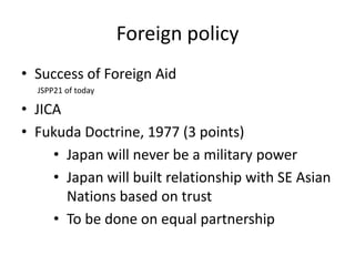 Foreign policy
• Success of Foreign Aid
  JSPP21 of today

• JICA
• Fukuda Doctrine, 1977 (3 points)
     • Japan will never be a military power
     • Japan will built relationship with SE Asian
       Nations based on trust
     • To be done on equal partnership
 