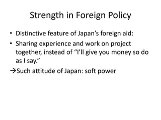 Strength in Foreign Policy
• Distinctive feature of Japan’s foreign aid:
• Sharing experience and work on project
  together, instead of “I’ll give you money so do
  as I say.”
Such attitude of Japan: soft power
 