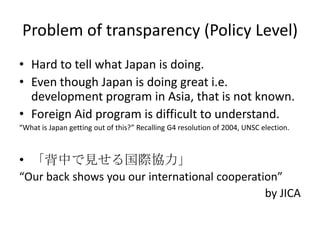Problem of transparency (Policy Level)
• Hard to tell what Japan is doing.
• Even though Japan is doing great i.e.
  development program in Asia, that is not known.
• Foreign Aid program is difficult to understand.
“What is Japan getting out of this?” Recalling G4 resolution of 2004, UNSC election.



• 「背中で見せる国際協力」
“Our back shows you our international cooperation”
                                               by JICA
 