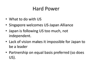 Hard Power
• What to do with US
• Singapore welcomes US-Japan Alliance
• Japan is following US too much, not
  independent.
• Lack of vision makes it impossible for Japan to
  be a leader
• Partnership on equal basis preferred (so does
  US).
 
