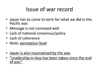 Issue of war record
• Japan has to come to term for what we did in the
  Pacific war.
• Message is not conveyed well.
• Lack of national consensus/policy
• Lack of coherence
• Note: perception level

• Japan is also traumatized by the war.
• “Leadership in Asia has been taboo since the end
  of war.”
 
