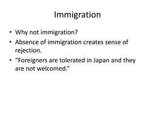 Immigration
• Why not immigration?
• Absence of immigration creates sense of
  rejection.
• “Foreigners are tolerated in Japan and they
  are not welcomed.”
 