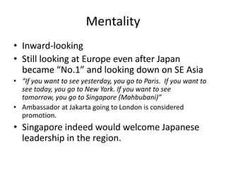 Mentality
• Inward-looking
• Still looking at Europe even after Japan
  became “No.1” and looking down on SE Asia
• “If you want to see yesterday, you go to Paris. If you want to
  see today, you go to New York. If you want to see
  tomorrow, you go to Singapore (Mahbubani)”
• Ambassador at Jakarta going to London is considered
  promotion.
• Singapore indeed would welcome Japanese
  leadership in the region.
 