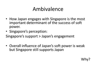 Ambivalence
• How Japan engages with Singapore is the most
  important determinant of the success of soft
  power.
• Singapore’s perception:
Singapore’s support > Japan’s engagement

• Overall influence of Japan’s soft power is weak
  but Singapore still supports Japan

                                              Why?
 