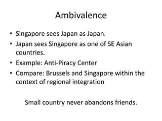 Ambivalence
• Singapore sees Japan as Japan.
• Japan sees Singapore as one of SE Asian
  countries.
• Example: Anti-Piracy Center
• Compare: Brussels and Singapore within the
  context of regional integration

    Small country never abandons friends.
 
