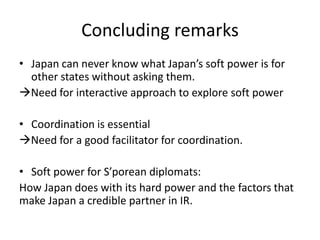 Concluding remarks
• Japan can never know what Japan’s soft power is for
  other states without asking them.
Need for interactive approach to explore soft power

• Coordination is essential
Need for a good facilitator for coordination.

• Soft power for S’porean diplomats:
How Japan does with its hard power and the factors that
make Japan a credible partner in IR.
 